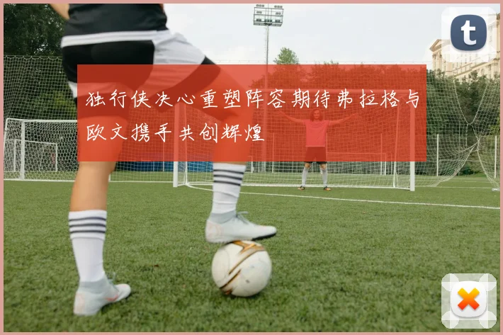 独行侠决心重塑阵容期待弗拉格与欧文携手共创辉煌