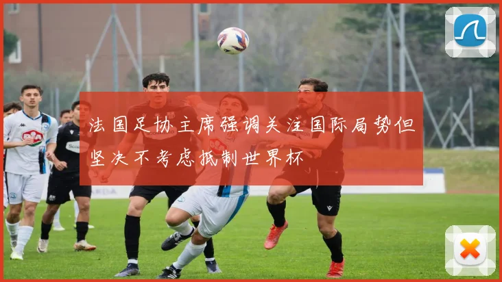 法国足协主席强调关注国际局势但坚决不考虑抵制世界杯