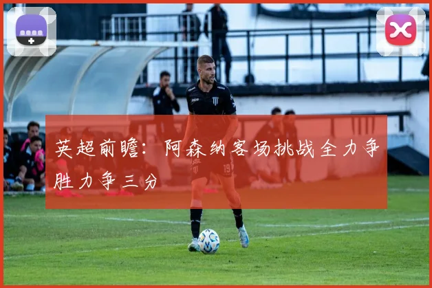 英超前瞻：阿森纳客场挑战全力争胜力争三分