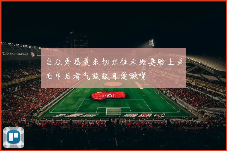 当众秀恩爱米切尔往未婚妻脸上丢毛巾后者气鼓鼓可爱噘嘴