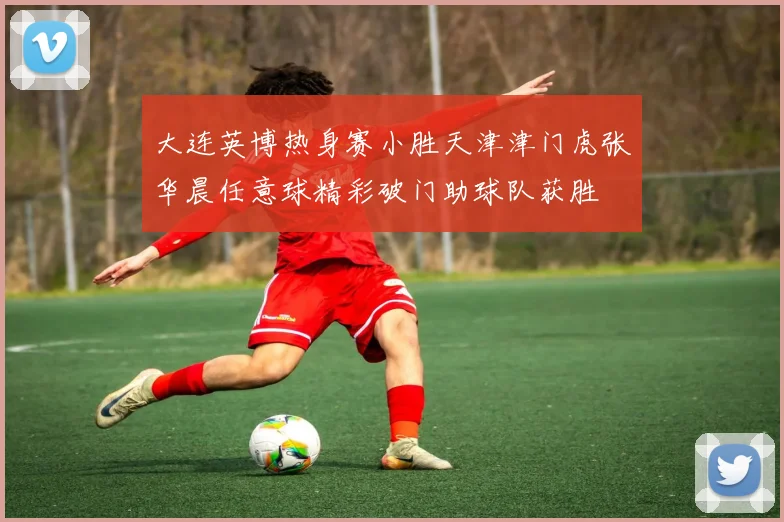 大连英博热身赛小胜天津津门虎张华晨任意球精彩破门助球队获胜