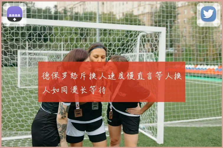 德保罗怒斥换人速度慢直言等人换人如同漫长等待