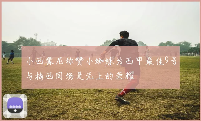 小西蒙尼称赞小蜘蛛为西甲最佳9号与梅西同场是无上的荣耀