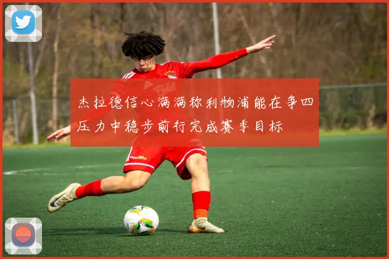 杰拉德信心满满称利物浦能在争四压力中稳步前行完成赛季目标