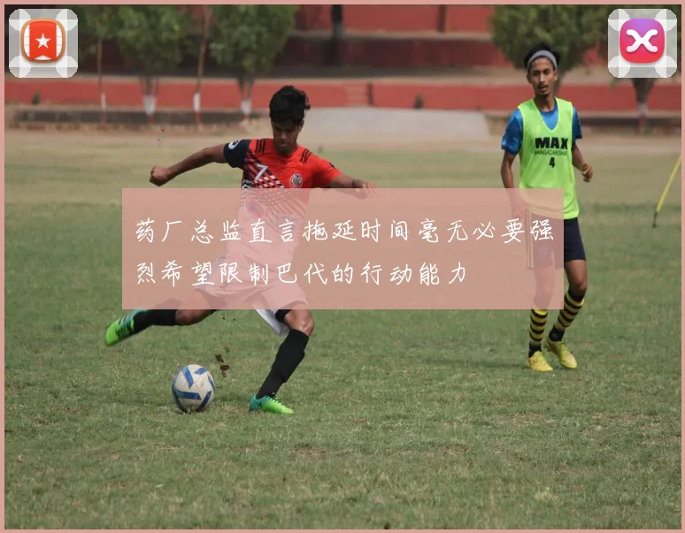药厂总监直言拖延时间毫无必要强烈希望限制巴代的行动能力