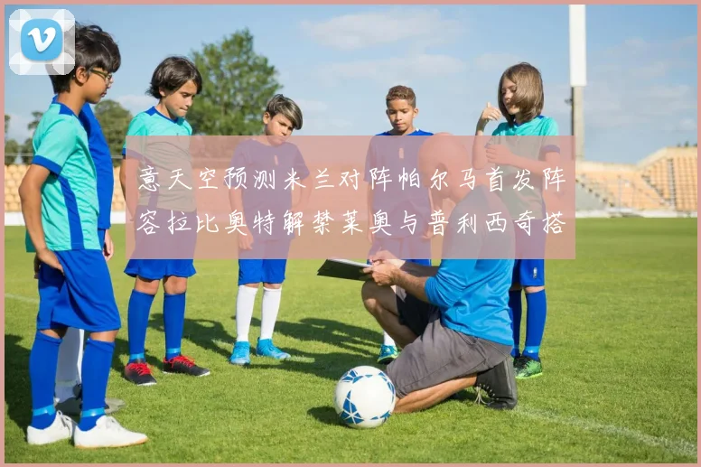 意天空预测米兰对阵帕尔马首发阵容拉比奥特解禁莱奥与普利西奇搭档出战