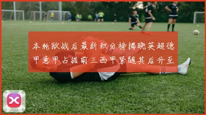 本轮欧战后最新积分榜揭晓英超德甲意甲占据前三西甲紧随其后升至第四