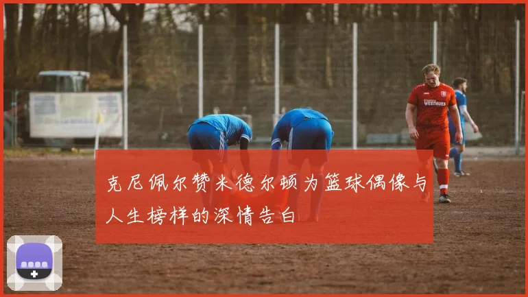 克尼佩尔赞米德尔顿为篮球偶像与人生榜样的深情告白