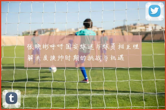 张晓彬呼吁国安球迷与球员相互理解共度换帅时期的挑战与机遇
