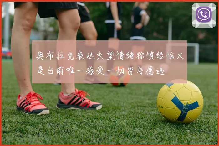 奥布拉克表达失望情绪称愤怒恼火是当前唯一感受一切皆与愿违