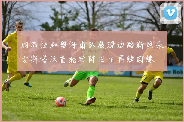 姆布拉加盟河南队展现边路新风采古斯塔沃首轮对阵旧主再续前缘