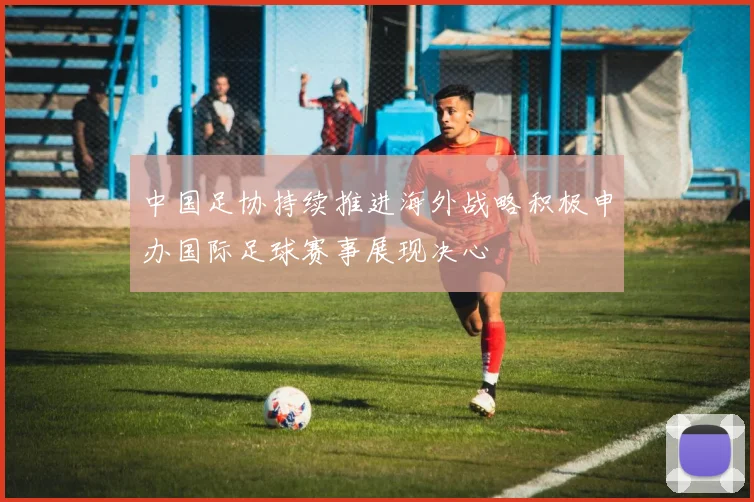 中国足协持续推进海外战略积极申办国际足球赛事展现决心