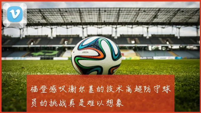 福登感叹谢尔基的技术高超防守球员的挑战真是难以想象
