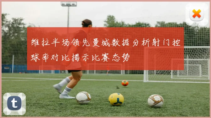 维拉半场领先曼城数据分析射门控球率对比揭示比赛态势