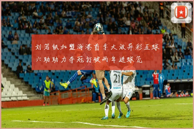 刘若钒加盟海港首季大放异彩五球六助助力夺冠打破两年进球荒