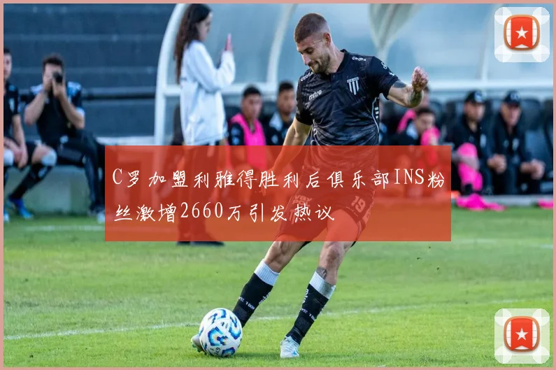 C罗加盟利雅得胜利后俱乐部INS粉丝激增2660万引发热议
