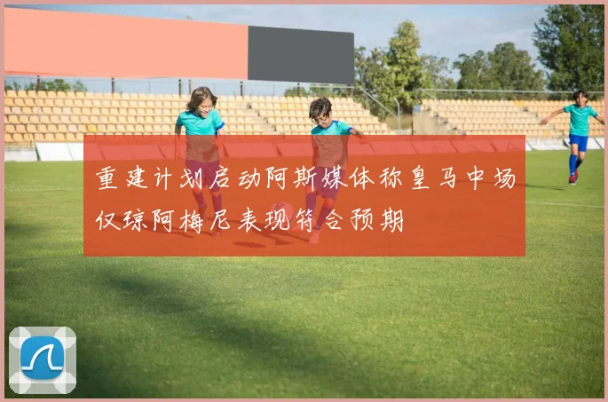 重建计划启动阿斯媒体称皇马中场仅琼阿梅尼表现符合预期