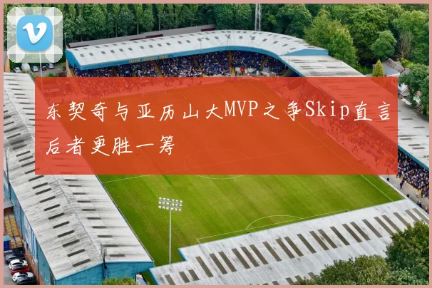 东契奇与亚历山大MVP之争Skip直言后者更胜一筹