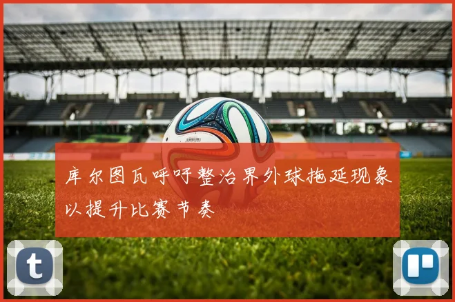 库尔图瓦呼吁整治界外球拖延现象以提升比赛节奏